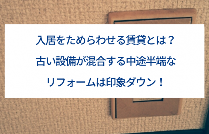 入居をためらわせる賃貸とは?古い設備が混合する中途半端なリフォームは印象ダウン!